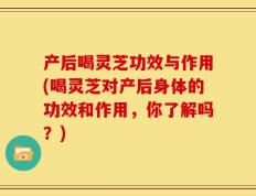 产后喝灵芝功效与作用(喝灵芝对产后身体的功效和作用，你了解吗？)