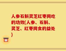 人参石斛灵芝红枣同吃的功效(人参、石斛、灵芝、红枣同食的益处)