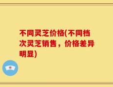不同灵芝价格(不同档次灵芝销售，价格差异明显)