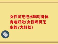 女性灵芝泡水喝对身体有啥好处(女性喝灵芝水的7大好处)