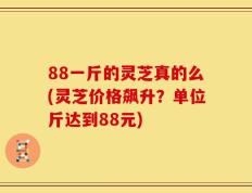 88一斤的灵芝真的么(灵芝价格飙升？单位斤达到88元)
