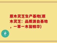 原木灵芝生产基地(原木灵芝：品质源自基地，一草一木皆精华)