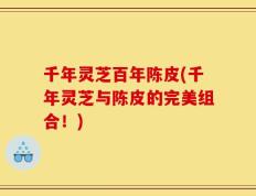 千年灵芝百年陈皮(千年灵芝与陈皮的完美组合！)
