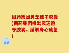 国药集团灵芝孢子胶囊(国药集团推出灵芝孢子胶囊，缓解身心疲惫)