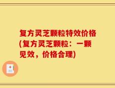 复方灵芝颗粒特效价格(复方灵芝颗粒：一颗见效，价格合理)