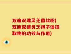双迪双建灵芝菌丝粉(双迪双建灵芝孢子体提取物的功效与作用)
