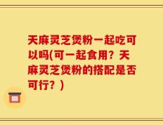 天麻灵芝煲粉一起吃可以吗(可一起食用？天麻灵芝煲粉的搭配是否可行？)