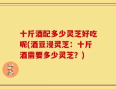 十斤酒配多少灵芝好吃呢(酒豆浸灵芝：十斤酒需要多少灵芝？)