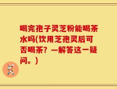 喝完孢子灵芝粉能喝茶水吗(饮用芝孢灵后可否喝茶？—解答这一疑问。)