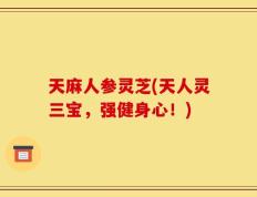 天麻人参灵芝(天人灵三宝，强健身心！)