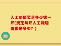 人工培植灵芝多少钱一斤(灵芝每斤人工栽培价格是多少？)