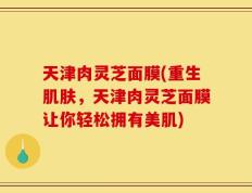 天津肉灵芝面膜(重生肌肤，天津肉灵芝面膜让你轻松拥有美肌)