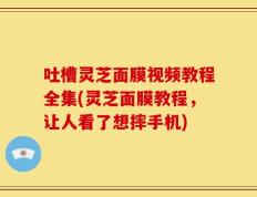 吐槽灵芝面膜视频教程全集(灵芝面膜教程，让人看了想摔手机)