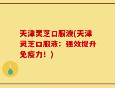 天津灵芝口服液(天津灵芝口服液：强效提升免疫力！)