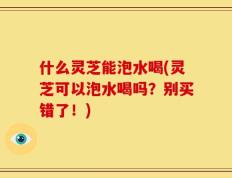什么灵芝能泡水喝(灵芝可以泡水喝吗？别买错了！)