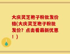 大庆灵芝袍子粉批发价格(大庆灵芝袍子粉批发价？点击看最新优惠！)