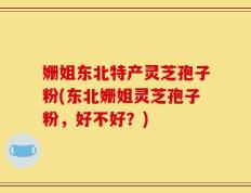 姗姐东北特产灵芝孢子粉(东北姗姐灵芝孢子粉，好不好？)