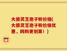 大德灵芝孢子粉价格(大德灵芝孢子粉价格优惠，网购更划算！)