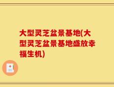 大型灵芝盆景基地(大型灵芝盆景基地盛放幸福生机)