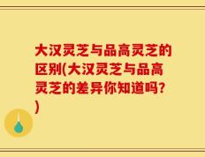 大汉灵芝与品高灵芝的区别(大汉灵芝与品高灵芝的差异你知道吗？)