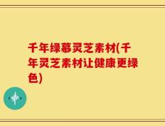 千年绿慕灵芝素材(千年灵芝素材让健康更绿色)