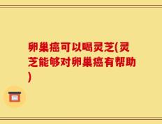 卵巢癌可以喝灵芝(灵芝能够对卵巢癌有帮助)