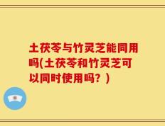土茯苓与竹灵芝能同用吗(土茯苓和竹灵芝可以同时使用吗？)
