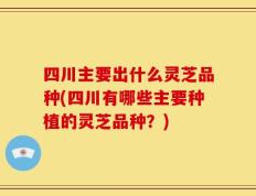 四川主要出什么灵芝品种(四川有哪些主要种植的灵芝品种？)