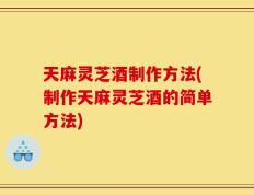 天麻灵芝酒制作方法(制作天麻灵芝酒的简单方法)
