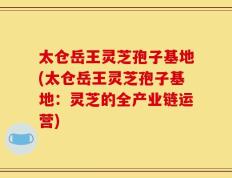太仓岳王灵芝孢子基地(太仓岳王灵芝孢子基地：灵芝的全产业链运营)