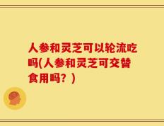 人参和灵芝可以轮流吃吗(人参和灵芝可交替食用吗？)