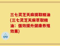 三七灵芝天麻提取精油(三七灵芝天麻萃取精油：强效提升健康养殖效果)
