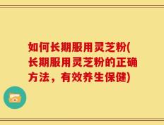 如何长期服用灵芝粉(长期服用灵芝粉的正确方法，有效养生保健)