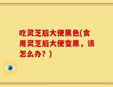 吃灵芝后大便黑色(食用灵芝后大便变黑，该怎么办？)