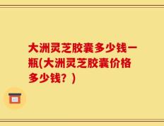 大洲灵芝胶囊多少钱一瓶(大洲灵芝胶囊价格多少钱？)