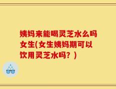 姨妈来能喝灵芝水么吗女生(女生姨妈期可以饮用灵芝水吗？)