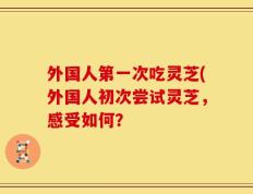 外国人第一次吃灵芝(外国人初次尝试灵芝，感受如何？