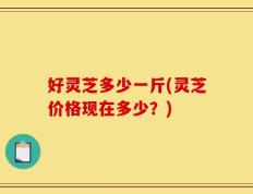 好灵芝多少一斤(灵芝价格现在多少？)