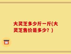 大灵芝多少斤一斤(大灵芝售价是多少？)