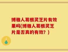 博雅人葛根灵芝片有效果吗(博雅人葛根灵芝片是否真的有效？)