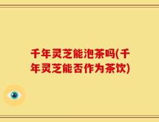 千年灵芝能泡茶吗(千年灵芝能否作为茶饮)