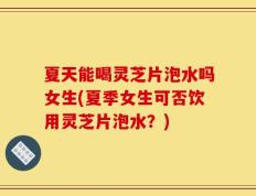 夏天能喝灵芝片泡水吗女生(夏季女生可否饮用灵芝片泡水？)