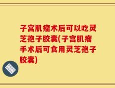 子宫肌瘤术后可以吃灵芝孢子胶囊(子宫肌瘤手术后可食用灵芝孢子胶囊)