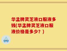 华孟牌灵芝液口服液多钱(华孟牌灵芝液口服液价格是多少？)