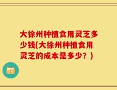 大徐州种植食用灵芝多少钱(大徐州种植食用灵芝的成本是多少？)