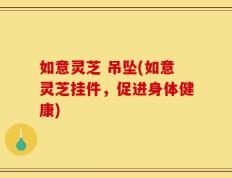 如意灵芝 吊坠(如意灵芝挂件，促进身体健康)