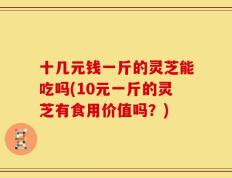 十几元钱一斤的灵芝能吃吗(10元一斤的灵芝有食用价值吗？)