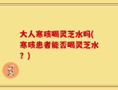 大人寒咳喝灵芝水吗(寒咳患者能否喝灵芝水？)