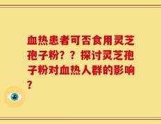 血热患者可否食用灵芝孢子粉？？探讨灵芝孢子粉对血热人群的影响？