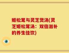 姬松茸与灵芝煲汤(灵芝姬松茸汤：双倍滋补的养生佳饮)